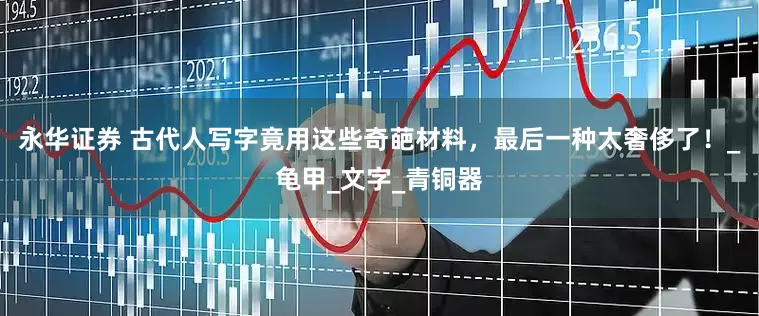 永华证券 古代人写字竟用这些奇葩材料，最后一种太奢侈了！_龟甲_文字_青铜器