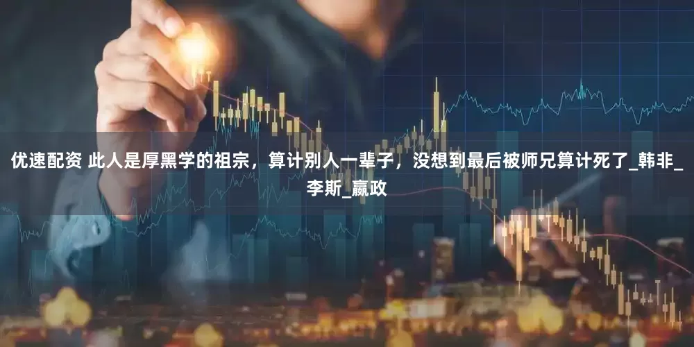 优速配资 此人是厚黑学的祖宗，算计别人一辈子，没想到最后被师兄算计死了_韩非_李斯_嬴政