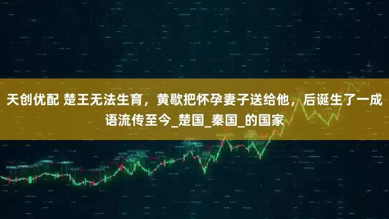 天创优配 楚王无法生育，黄歇把怀孕妻子送给他，后诞生了一成语流传至今_楚国_秦国_的国家
