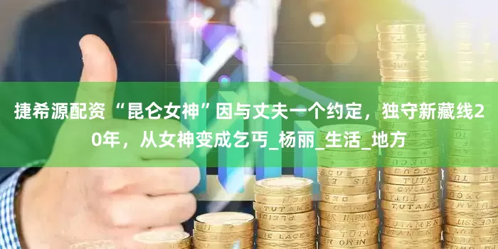 捷希源配资 “昆仑女神”因与丈夫一个约定，独守新藏线20年，从女神变成乞丐_杨丽_生活_地方