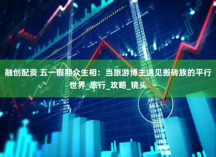 融创配资 五一假期众生相：当旅游博主遇见搬砖族的平行世界_旅行_攻略_镜头