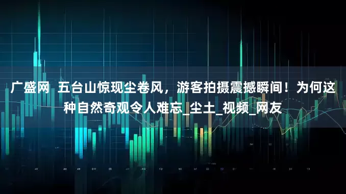 广盛网  五台山惊现尘卷风，游客拍摄震撼瞬间！为何这种自然奇观令人难忘_尘土_视频_网友