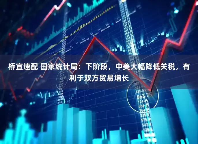 桥宜速配 国家统计局：下阶段，中美大幅降低关税，有利于双方贸易增长