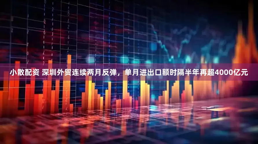 小散配资 深圳外贸连续两月反弹，单月进出口额时隔半年再超4000亿元