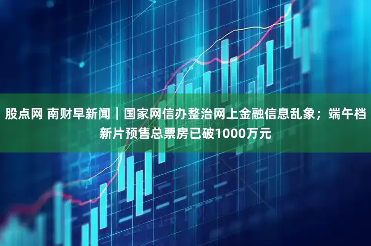 股点网 南财早新闻｜国家网信办整治网上金融信息乱象；端午档新片预售总票房已破1000万元
