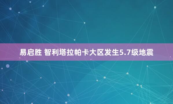 易启胜 智利塔拉帕卡大区发生5.7级地震