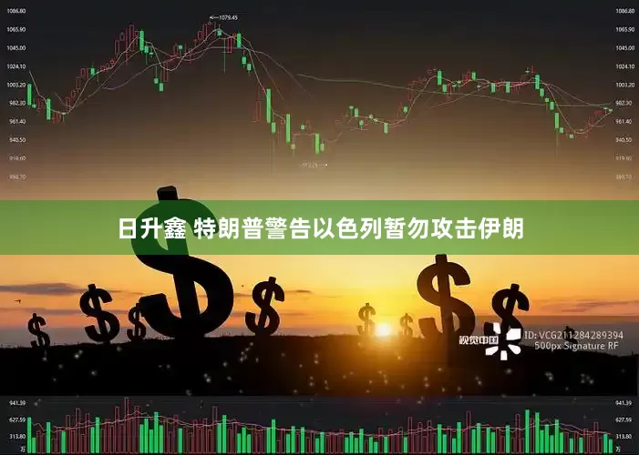 日升鑫 特朗普警告以色列暂勿攻击伊朗