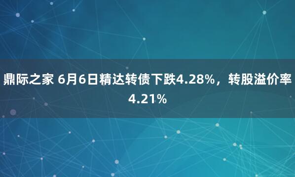 鼎际之家 6月6日精达转债下跌4.28%，转股溢价率4.21%
