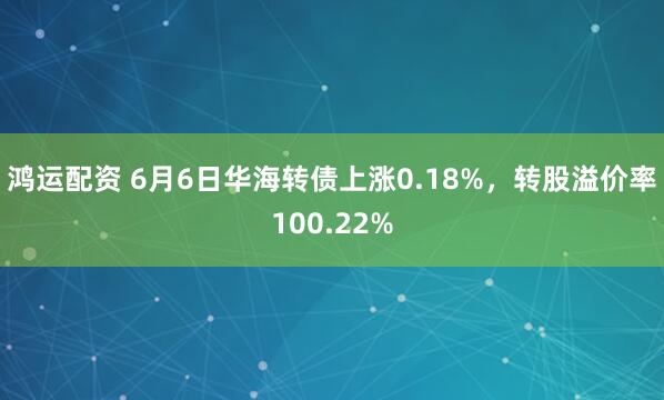鸿运配资 6月6日华海转债上涨0.18%，转股溢价率100.22%