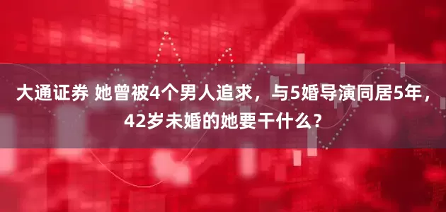大通证券 她曾被4个男人追求，与5婚导演同居5年，42岁未婚的她要干什么？