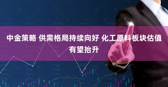 中金策略 供需格局持续向好 化工原料板块估值有望抬升