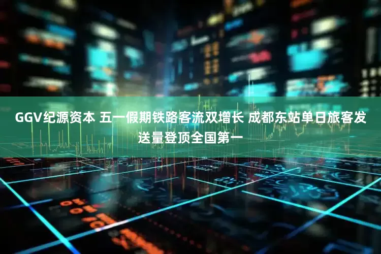 GGV纪源资本 五一假期铁路客流双增长 成都东站单日旅客发送量登顶全国第一
